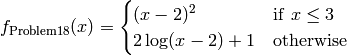 f_{\text{Problem18}}(x) = \begin{cases}(x-2)^2 & \textrm{if} \hspace{5pt} x \leq 3 \\
                                         2\log(x-2)+1&\textrm{otherwise}\end{cases}