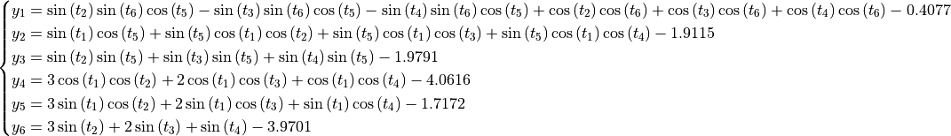 \begin{cases}
y_1 = \sin{\left (t_{2} \right )} \sin{\left (t_{6} \right )} \cos{\left (t_{5} \right )} - \sin{\left (t_{3} \right )} \sin{\left (t_{6} \right )} \cos{\left (t_{5} \right )} - \sin{\left (t_{4} \right )} \sin{\left (t_{6} \right )} \cos{\left (t_{5} \right )} + \cos{\left (t_{2} \right )} \cos{\left (t_{6} \right )} + \cos{\left (t_{3} \right )} \cos{\left (t_{6} \right )} + \cos{\left (t_{4} \right )} \cos{\left (t_{6} \right )} - 0.4077 \\
y_2 = \sin{\left (t_{1} \right )} \cos{\left (t_{5} \right )} + \sin{\left (t_{5} \right )} \cos{\left (t_{1} \right )} \cos{\left (t_{2} \right )} + \sin{\left (t_{5} \right )} \cos{\left (t_{1} \right )} \cos{\left (t_{3} \right )} + \sin{\left (t_{5} \right )} \cos{\left (t_{1} \right )} \cos{\left (t_{4} \right )} - 1.9115 \\
y_3 = \sin{\left (t_{2} \right )} \sin{\left (t_{5} \right )} + \sin{\left (t_{3} \right )} \sin{\left (t_{5} \right )} + \sin{\left (t_{4} \right )} \sin{\left (t_{5} \right )} - 1.9791 \\
y_4 = 3 \cos{\left (t_{1} \right )} \cos{\left (t_{2} \right )} + 2 \cos{\left (t_{1} \right )} \cos{\left (t_{3} \right )} + \cos{\left (t_{1} \right )} \cos{\left (t_{4} \right )} - 4.0616 \\
y_5 = 3 \sin{\left (t_{1} \right )} \cos{\left (t_{2} \right )} + 2 \sin{\left (t_{1} \right )} \cos{\left (t_{3} \right )} + \sin{\left (t_{1} \right )} \cos{\left (t_{4} \right )} - 1.7172 \\
y_6 = 3 \sin{\left (t_{2} \right )} + 2 \sin{\left (t_{3} \right )} + \sin{\left (t_{4} \right )} - 3.9701 \\
\end{cases}