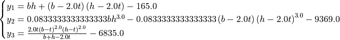 \begin{cases}
y_1 = b h + \left(b - 2.0 t\right) \left(h - 2.0 t\right) - 165.0 \\
y_2 = 0.0833333333333333 b h^{3.0} - 0.0833333333333333 \left(b - 2.0 t\right) \left(h - 2.0 t\right)^{3.0} - 9369.0 \\
y_3 = \frac{2.0 t \left(b - t\right)^{2.0} \left(h - t\right)^{2.0}}{b + h - 2.0 t} - 6835.0 \\
\end{cases}